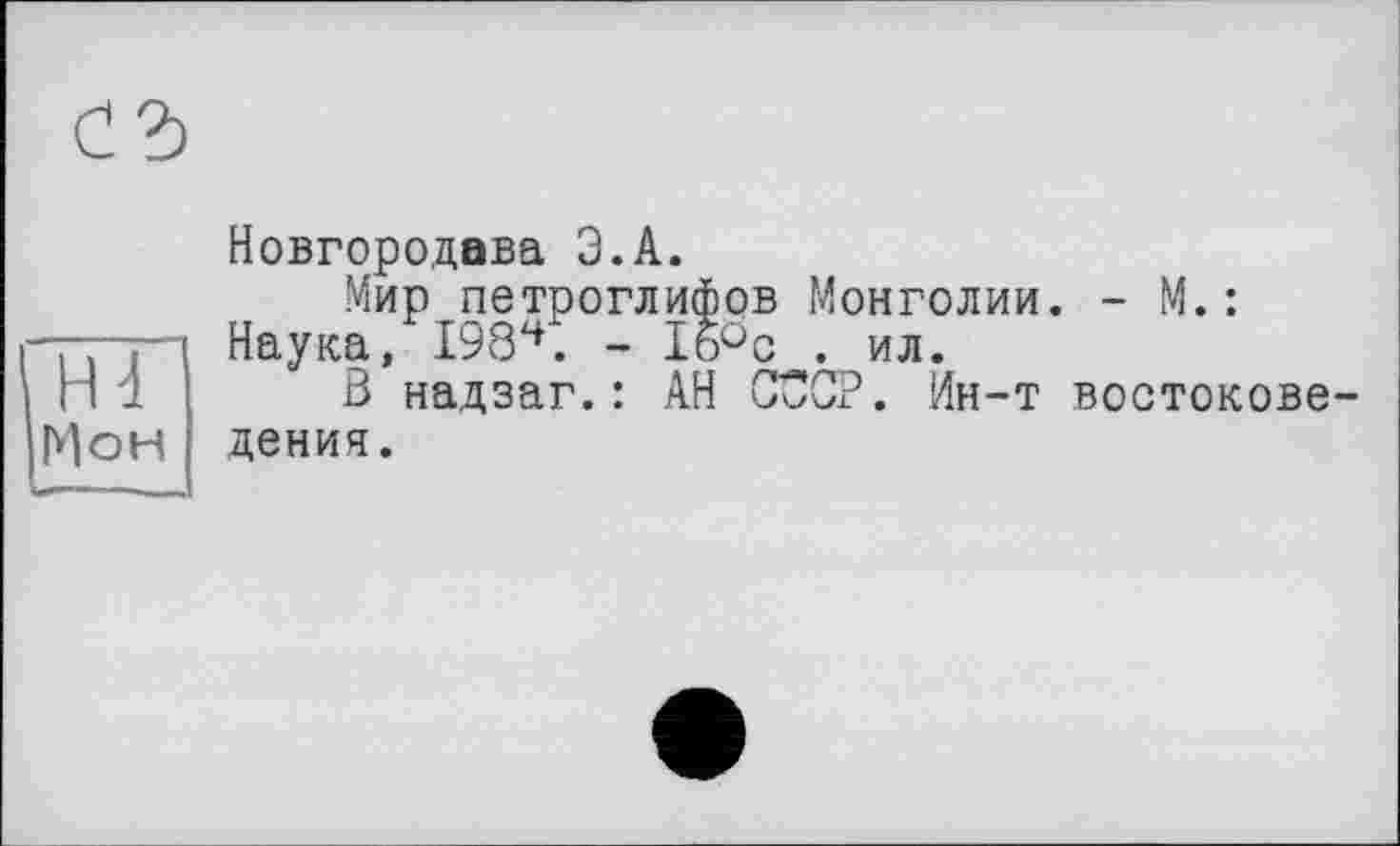 ﻿Н4
Мон
Новгородава Э.А.
Мир петроглифов Монголии. - М. : Наука, I984. - 1б°с . ил.
В надзаг.: АН СССР. Ин-т востоковедения.